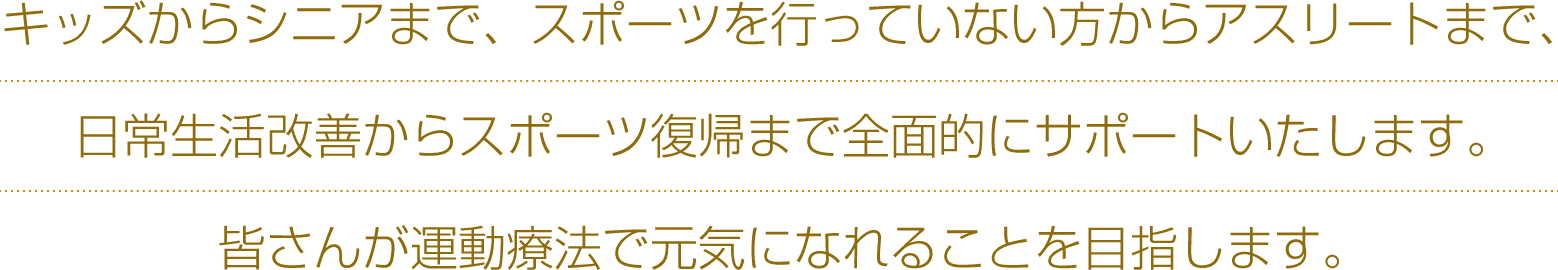 キッズからシニアまで、スポーツを行っていない方からアスリートまで、日常生活改善からスポーツ復帰まで全面的にサポートいたします。皆さんが運動療法で元気になれることを目指します。