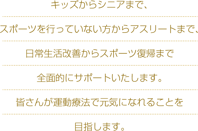 キッズからシニアまで、スポーツを行っていない方からアスリートまで、日常生活改善からスポーツ復帰まで全面的にサポートいたします。皆さんが運動療法で元気になれることを目指します。